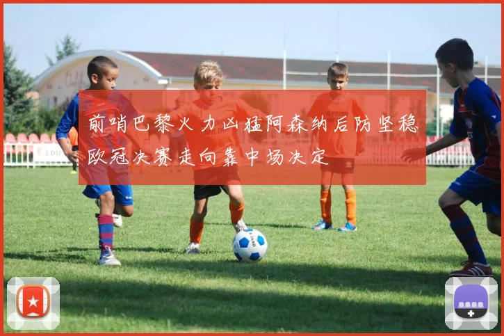 前哨巴黎火力凶猛阿森纳后防坚稳欧冠决赛走向靠中场决定