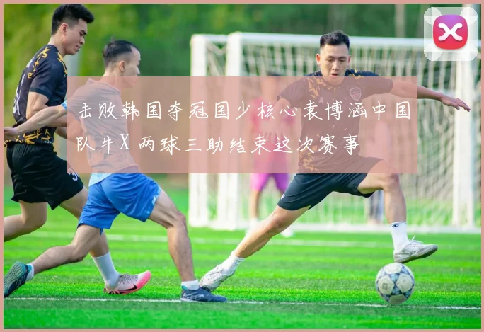 击败韩国夺冠国少核心袁博涵中国队牛X 两球三助结束这次赛事