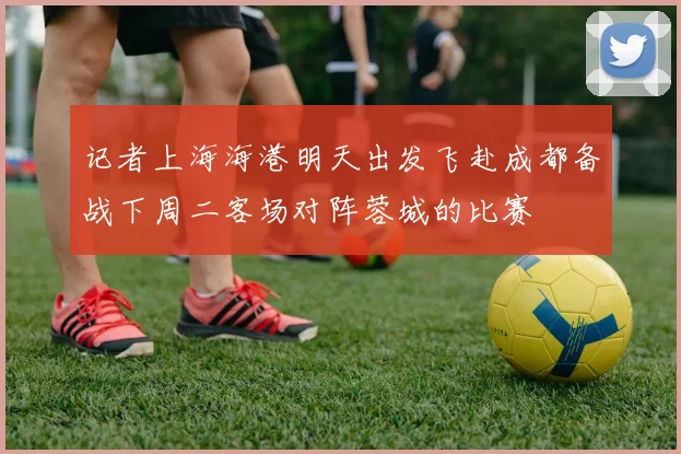 记者上海海港明天出发飞赴成都备战下周二客场对阵蓉城的比赛