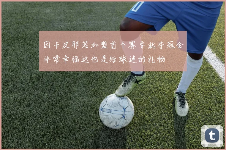 因卡皮耶若加盟首个赛季就夺冠会非常幸福这也是给球迷的礼物